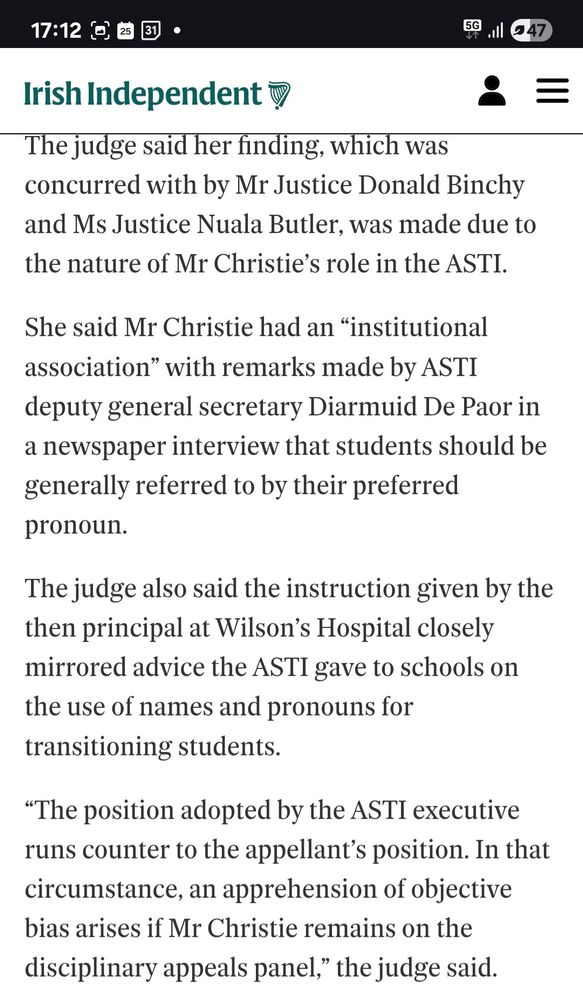 Irish Independent extract from article titled "Enoch Burke wins Court of Appeal challenge over make-up of dismissal appeals panel", published 25th July 2025: "The judge said her finding, which was concurred with by Mr Justice Donald Binchy and Ms Justice Nuala Butler, was made due to the nature of Mr Christie’s role in the ASTI.

She said Mr Christie had an “institutional association” with remarks made by ASTI deputy general secretary Diarmuid De Paor in a newspaper interview that students should be generally referred to by their preferred pronoun.

The judge also said the instruction given by the then principal at Wilson’s Hospital closely mirrored advice the ASTI gave to schools on the use of names and pronouns for transitioning students.

“The position adopted by the ASTI executive runs counter to the appellant’s position. In that circumstance, an apprehension of objective bias arises if Mr Christie remains on the disciplinary appeals panel,” the judge said."