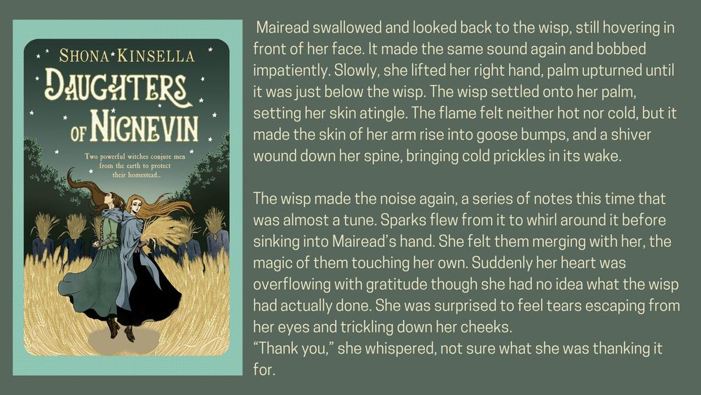 Book cover - two women in 18th century highland dress stand back to back, surrounded by the brooding presence of straw men. The atmosphere is menacing. 
Text - Mairead swallowed and looked back to the wisp, still hovering in front of her face. It made the same sound again and bobbed impatiently. Slowly, she lifted her right hand, palm upturned until it was just below the wisp. The wisp settled onto her palm, setting her skin atingle. The flame felt neither hot nor cold, but it made the skin of her arm rise into goose
DAUGHTERS OF NICNEVIN • 27
bumps, and a shiver wound down her spine, bringing cold prickles in its wake.
The wisp made the noise again, a series of notes this time that was almost a tune. Sparks flew from it to whirl around it before sinking into Mairead’s hand. She felt them merging with her, the magic of them touching her own. Suddenly her heart was overflowing with gratitude though she had no idea what the wisp had actually done. She was surprised to feel tears escaping from her eyes and trickling down her cheeks.
“Thank you,” she whispered, not sure what she was thanking it for. 