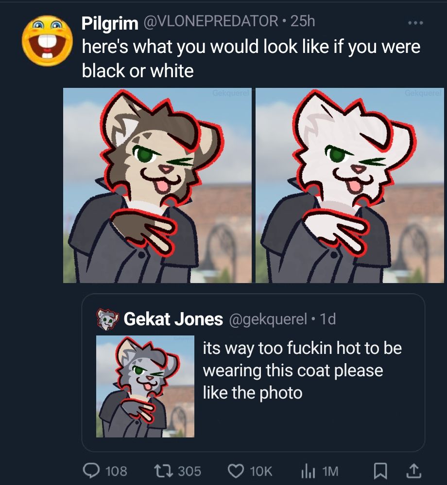 a fake Twitter screenshot of Gek throwing a V sign and wearing his duster coat on a
sunny day, captioned "its way too fuckin
hot to be wearing this coat please like the
photo"
its being quote retweeted by Pilgrim,
captioned "heres what you would look
like if you were black or white" with Gek
edited to be a (non-snow) leopard and
a white cat, as a throwback to his old
design