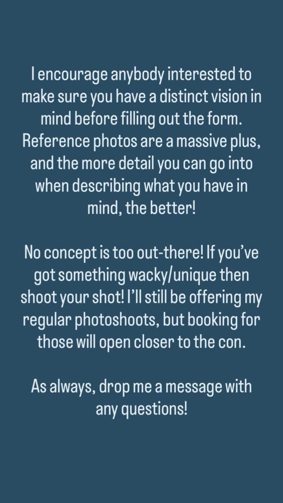 Dark turquoise background with off-white text reading:

“I encourage anybody interested to make sure you have a distinct vision in mind before filling out the form.

Reference photos are a massive plus, and the more detail you can go into when describing what you have in mind, the better!
No concept is too out-there! If you've got something wacky/unique then shoot your shot! I'll still be offering my regular photoshoots, but booking for those will open closer to the con.

As always, drop me a message with any questions!”