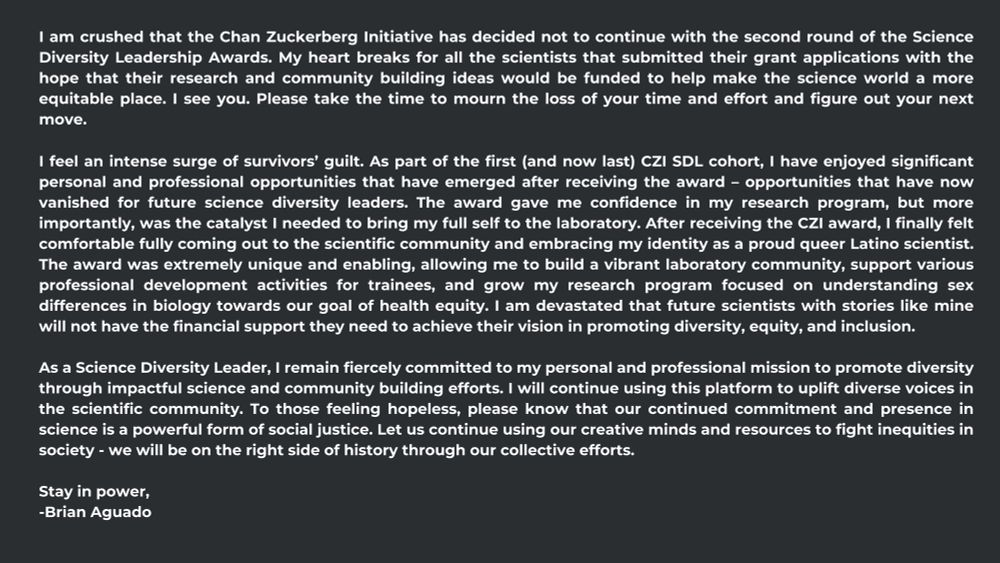I am crushed that the Chan Zuckerberg Initiative has decided not to continue with the second round of the Science Diversity Leadership Awards. My heart breaks for all the scientists that submitted their grant applications with the hope that their research and community building ideas would be funded to help make the science world a more equitable place. I see you. Please take the time to mourn the loss of your time and effort and figure out your next move.

I feel an intense surge of survivors’ guilt. As part of the first (and now last) CZI SDL cohort, I have enjoyed significant personal and professional opportunities that have emerged after receiving the award – opportunities that have now vanished for future science diversity leaders. The award gave me confidence in my research program, but more importantly, was the catalyst I needed to bring my full self to the laboratory. After receiving the CZI award, I finally felt comfortable fully coming out to the scientific community and embracing my identity as a proud queer Latino scientist. The award was extremely unique and enabling, allowing me to build a vibrant laboratory community, support various professional development activities for trainees, and grow my research program focused on understanding sex differences in biology towards our goal of health equity. I am devastated that future scientists with stories like mine will not have the financial support they need to achieve their vision in promoting diversity, equity, and inclusion.

As a Science Diversity Leader, I remain fiercely committed to my personal and professional mission to promote diversity through impactful science and community building efforts. I will continue using this platform to uplift diverse voices in the scientific community. To those feeling hopeless, please know that our continued commitment and presence in science is a powerful form of social justice. Let us continue using our creative minds and resources to fight inequities in society - …