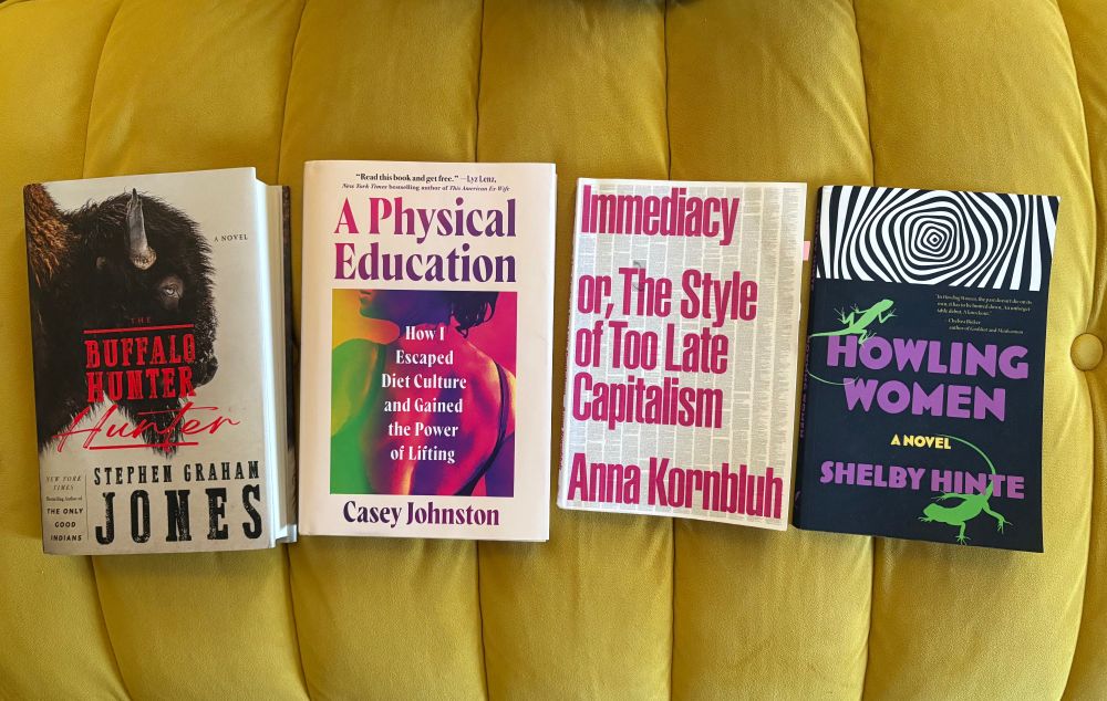 From left to right: The Buffalo Hunter Hunter by Stephen Graham Jones, A Physical Education by Casey Johnston, Immediacy or, The Style of Too Late Capitalism by Anna Kornbluh, Howling Women by Shelby Hinte