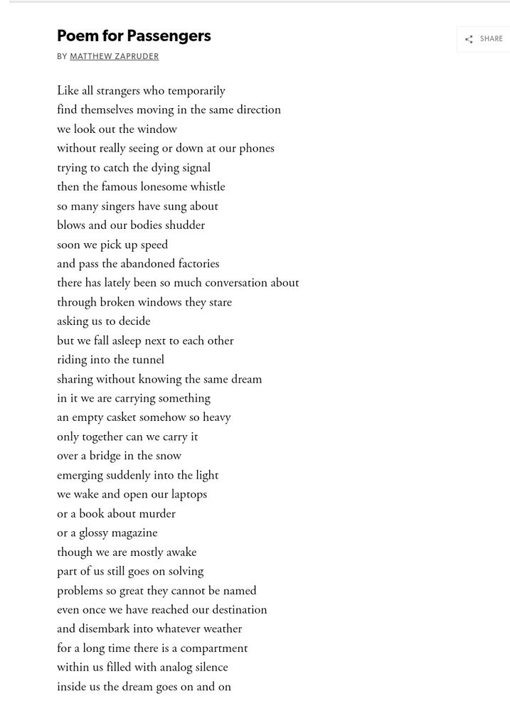 Poem for Passengers

By Matthew Zapruder

Like all strangers who temporarily
find themselves moving in the same direction
we look out the window
without really seeing or down at our phones
trying to catch the dying signal
then the famous lonesome whistle
so many singers have sung about
blows and our bodies shudder
soon we pick up speed
and pass the abandoned factories
there has lately been so much conversation about
through broken windows they stare 
asking us to decide
but we fall asleep next to each other
riding into the tunnel
sharing without knowing the same dream
in it we are carrying something
an empty casket somehow so heavy
only together can we carry it
over a bridge in the snow
emerging suddenly into the light
we wake and open our laptops
or a book about murder
or a glossy magazine
though we are mostly awake
part of us still goes on solving 
problems so great they cannot be named
even once we have reached our destination
and disembark into whatever weather
for a long time there is a compartment
within us filled with analog silence
inside us the dream goes on and on