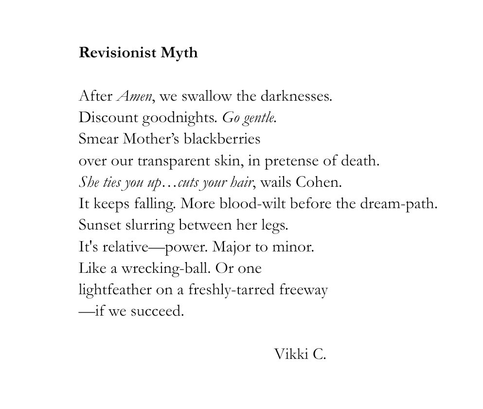 Revisionist Myth

After Amen, we swallow the darknesses.
Discount goodnights. Go gentle. 
Smear Mother’s blackberries
over our transparent skin, in pretense of death. 
She ties you up…cuts your hair, wails Cohen.
It keeps falling. More blood-wilt before the dream-path.
Sunset slurring between her legs.
It's relative—power. Major to minor.
Like a wrecking-ball. Or one
lightfeather on a freshly-tarred freeway
—if we succeed.


                                               Vikki C.
