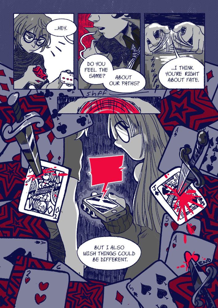 Panel 1: Akechi goes to shuffle the cards when Joker says "...Hey."
Panel 2: Joker rests his chin on the back of his hand, his face hidden except his lips. He's framed by red as he asks "Do you feel the same? About our paths?"
Panel 3: Akechi shuffles the deck as he says "...I think you're right about fate."
Panel 4: Akechi finishes shuffling the red cards with a "shfff"
Panel 5: Framed by an array of playing cards, Akechi and Futaba look down at a phone that's saying something in a glowing red speech bubble as Akechi remarks "But I also wish things could be different." Among the playing cards are three cards stabbed with knives: a Jack of diamonds with Akechi's face stabbed just beside his head with a bit of blood, a Jack of spades with Joker's face stabbed clear through the middle with much more blood, and finally the Ace of hearts stabbed with in the center, the heart bright red with blood as it reads "END."