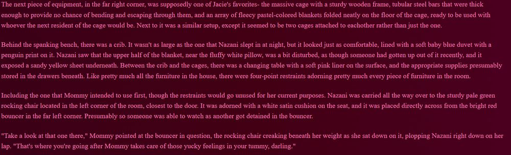 The next piece of equipment, in the far right corner, was supposedly one of Jacie's favorites- the massive cage with a sturdy wooden frame, tubular steel bars that were thick enough to provide no chance of bending and escaping through them, and an array of fleecy pastel-colored blankets folded neatly on the floor of the cage, ready to be used with whoever the next resident of the cage would be. Next to it was a similar setup, except it seemed to be two cages attached to eachother rather than just the one.

Behind the spanking bench, there was a crib. It wasn't as large as the one that Nazani slept in at night, but it looked just as comfortable, lined with a soft baby blue duvet with a penguin print on it. Nazani saw that the upper half of the blanket, near the fluffy white pillow, was a bit disturbed, as though someone had gotten up out of it recently, and it exposed a sandy yellow sheet underneath. Between the crib and the cages, there was a changing table with a soft pink liner on the surface, and the appropriate supplies presumably stored in the drawers beneath. Like pretty much all the furniture in the house, there were four-point restraints adorning pretty much every piece of furniture in the room.

Including the one that Mommy intended to use first, though the restraints would go unused for her current purposes. Nazani was carried all the way over to the sturdy pale green rocking chair located in the left corner of the room, closest to the door. It was adorned with a white satin cushion on the seat, and it was placed directly across from the bright red bouncer in the far left corner. Presumably so someone was able to watch as another got detained in the bouncer.

"Take a look at that one there," Mommy pointed at the bouncer in question, the rocking chair creaking beneath her weight as she sat down on it, plopping Nazani right down on her lap. "That's where you're going after Mommy takes care of those yucky feelings in your tummy, darling."