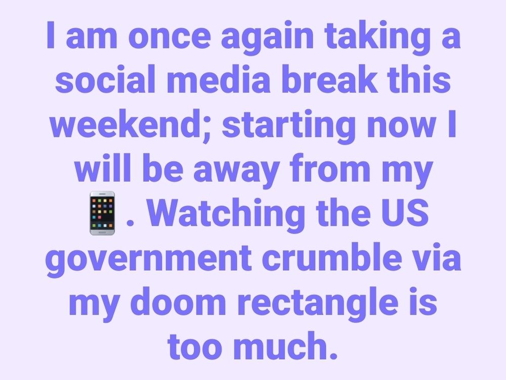 A lavender background with the following text in purple: I am once again taking a social media break this weekend; starting now I will be away from my phone. Watching the US government crumble via my doom rectangle is too much.