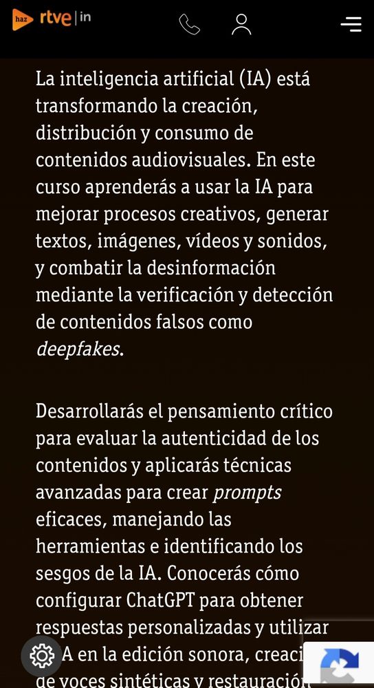 La inteligencia artificial (IA) está transformando la creación, distribución y consumo de contenidos audiovisuales. En este curso aprenderás a usar la IA para mejorar procesos creativos, generar textos, imágenes, vídeos y sonidos, y combatir la desinformación mediante la verificación y detección de contenidos falsos como deepfakes.

Desarrollarás el pensamiento crítico para evaluar la autenticidad de los contenidos y aplicarás técnicas avanzadas para crear prompts eficaces, manejando las herramientas e identificando los sesgos de la IA. Conocerás cómo configurar ChatGPT para obtener respuestas personalizadas y utilizar la IA en la edición sonora, creación de voces sintéticas y restauración audiovisual.

Estudiarás casos reales de la integración de la IA en RTVE y en el sector audiovisual, y reflexionarás sobre su impacto ético y legal en los medios. Este curso te prepara para aprovechar la IA como aliada en la comunicación y en la producción audiovisual del futuro.