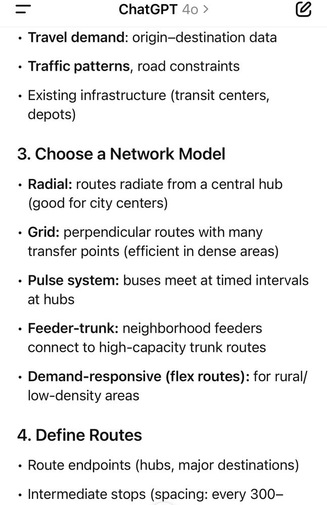 
3. Choose a Network Model
	•	Radial: routes radiate from a central hub (good for city centers)
	•	Grid: perpendicular routes with many transfer points (efficient in dense areas)
	•	Pulse system: buses meet at timed intervals at hubs
	•	Feeder-trunk: neighborhood feeders connect to high-capacity trunk routes
	•	Demand-responsive (flex routes): for rural/low-density areas

4. Define Routes
	•	Route endpoints (hubs, major destinations)
	•	Intermediate stops (spacing: every 300–500m urban, 500–1000m suburban)
	•	Route length: balance between directness