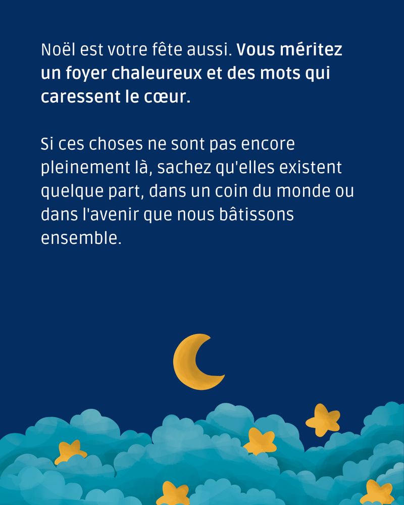 Noël est votre fête aussi. Vous méritez un foyer chaleureux et des mots qui caressent le cœur.

Si ces choses ne sont pas encore pleinement là, sachez qu'elles existent quelque part, dans un coin du monde ou dans l'avenir que nous bâtissons ensemble.