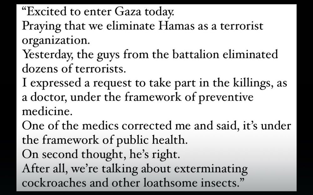 "Excited to enter Gaza today.
Praying that we eliminate Hamas as a terrorist organization.
Yesterday, the guys from the battalion eliminated dozens of terrorists.
I expressed a request to take part in the killings, as a doctor, under the framework of preventive medicine.
One of the medics corrected me and said, it's under the framework of public health.
On second thought, he's right.
After all, we're talking about exterminating cockroaches and other loathsome insects."
