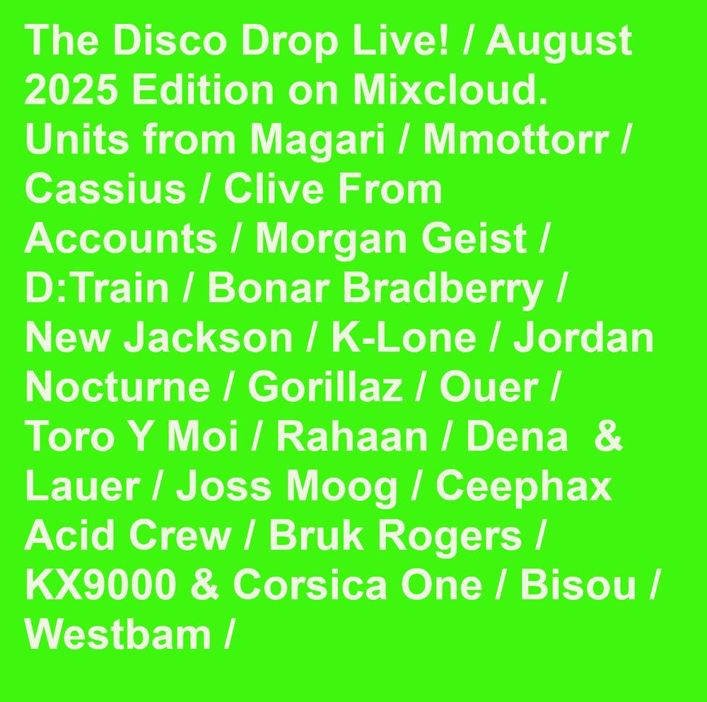 a trascklist of what i played on the show The Disco Drop Live! / August 2025 Edition on Mixcloud. Units from Magari / Mmottorr / Cassius / Clive From Accounts / Morgan Geist / D:Train / Bonar Bradberry / New Jackson / K-Lone / Jordan Nocturne / Gorillaz / Ouer / Toro Y Moi / Rahaan / Dena  & Lauer / Joss Moog / Ceephax Acid Crew / Bruk Rogers /  KX9000 & Corsica One / Bisou / Westbam /