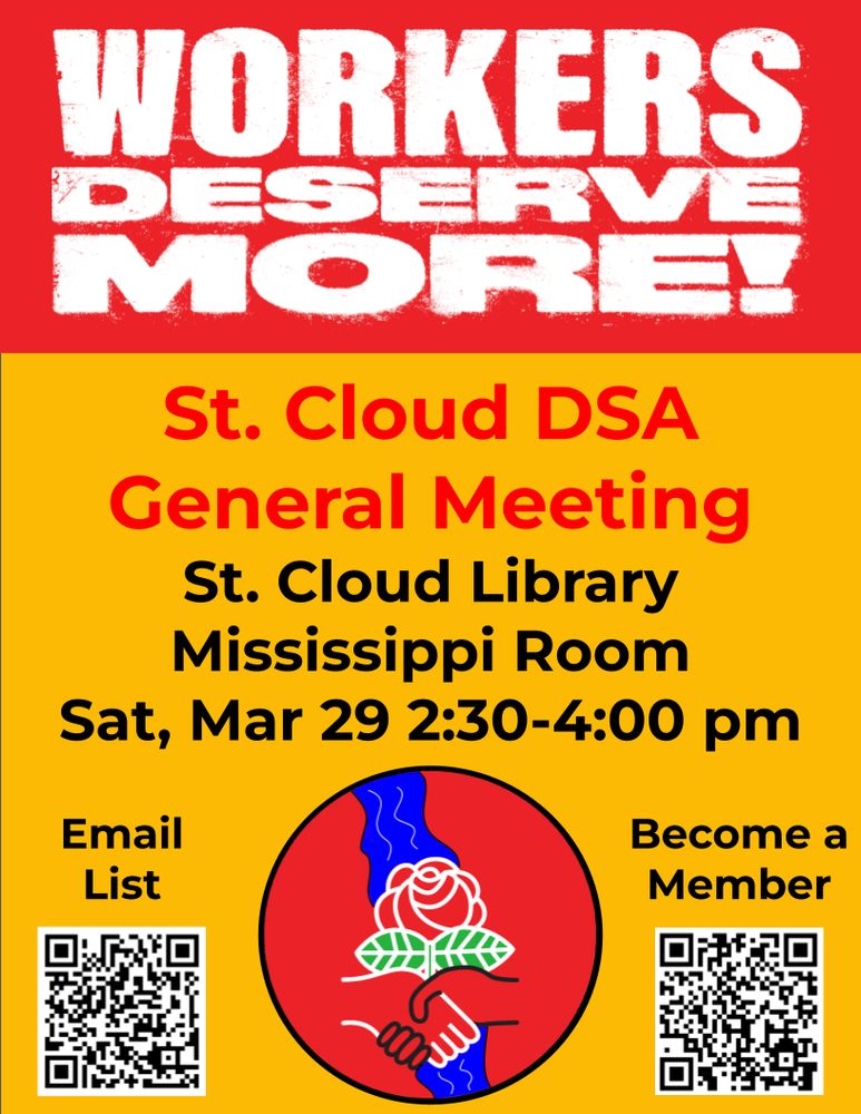 Red and yellow St. Cloud DSA general meeting flyer that loudly proclaims Workers Deserve More! at the top. Happening at the St. Cloud Library in the Mississippi room on Sat, Mar 29 from 2:30-4 pm. To become a member sign up at dsausa.org/join and to join the email list at https://forms.gle/pAZGLdXUPciU1M5k7