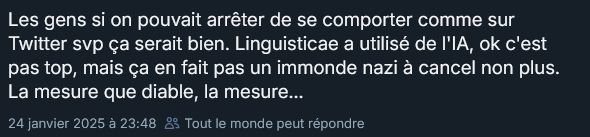 Capture d'un message anonymisé posté sur Bluesky le 24 janvier :
"Les gens si on pouvait arrêter de se comporter comme sur Twitter svp ça serait. Linguisticae a utilisé de l'IA, ok c'est pas top, mais ça en fait pas un immonde nazi à cancel non plus. La mesure que diable, la mesure..."