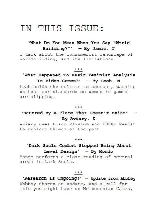 Image of the contents page of the zine:

IN THIS ISSUE:
‘What Do You Mean When You Say “World
Building?”’ — By Jamie. T
I talk about the consumerist landscape of
worldbuilding, and its limitations.
***
‘What Happened To Basic Feminist Analysis
In Video Games?’ — By Leah. M
Leah holds the culture to account, warning
us that our standards on women in games
are slipping.
***
‘Haunted By A Place That Doesn’t Exist’ —
By Aviary. S
Aviary uses Disco Elysium and 1000x Resist
to explore themes of the past.
***
‘Dark Souls Combat Stopped Being About
Level Design’ — By Mondo
Mondo performs a close reading of several
areas in Dark Souls.
***
‘Research Is Ongoing!’ — Update from Abbbby
Abbbby shares an update, and a call for
info you might have on Melbournian Games.
