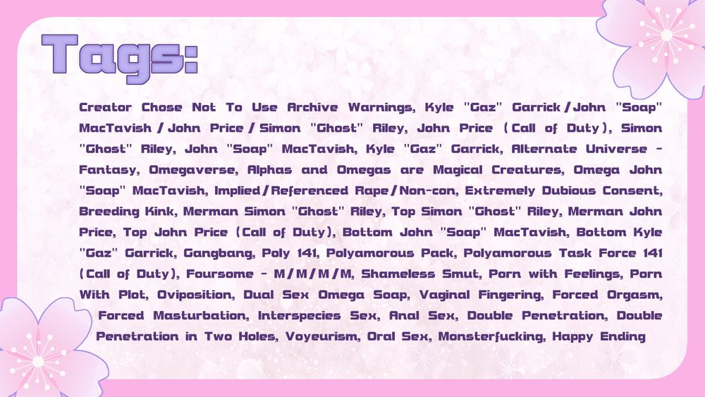 Tags: Creator Chose Not To Use Archive Warnings, Kyle "Gaz" Garrick/John "Soap" MacTavish/John Price/Simon "Ghost" Riley, John Price (Call of Duty), Simon "Ghost" Riley, John "Soap" MacTavish, Kyle "Gaz" Garrick, Alternate Universe - Fantasy, Omegaverse, Alphas and Omegas are Magical Creatures, Omega John "Soap" MacTavish, Implied/Referenced Rape/Non-con, Extremely Dubious Consent, Breeding Kink, Merman Simon "Ghost" Riley, Top Simon "Ghost" Riley, Merman John Price, Top John Price (Call of Duty), Bottom John "Soap" MacTavish, Bottom Kyle "Gaz" Garrick, Gangbang, Poly 141, Polyamorous Pack, Polyamorous Task Force 141 (Call of Duty), Foursome - M/M/M/M, Shameless Smut, Porn with Feelings, Porn With Plot, Oviposition, Dual Sex omega Soap, Vaginal Fingering, Forced Orgasm, Forced Masturbation, Interspecies Sex, Anal Sex, Double Penetration, Double Penetration in Two Holes, Voyeurism, Oral Sex, Monsterfucking, Happy Ending