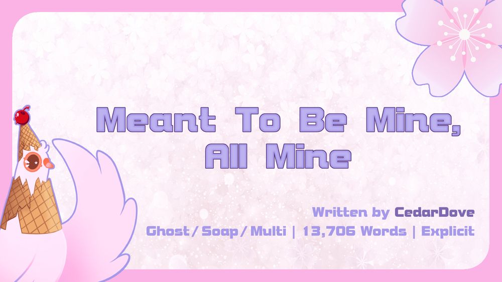 Graphic with the Summer Dovecember Mascot in the bottom left corner and a Cherry Blossom in the top right.

The central text reads: "Meant To Be Mine, All Mine"

The lower text reads: "Written by CedarDove | Ghost/Soap/Multi | 13,706 Words | Explicit"
