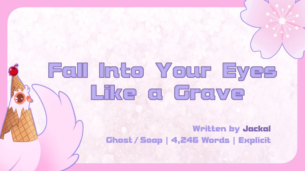 Graphic with the Summer Dovecember Mascot in the bottom left corner and a Cherry Blossom in the top right.

The central text reads: "Fall Into Your Eyes Like A Grave"

The lower text reads: "Written by Jackal | Ghost/Soap | 4,246 Words | Explicit"