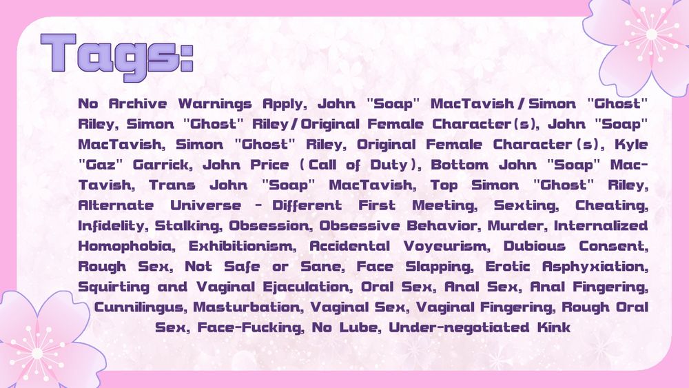 No Archive Warnings Apply, John "Soap" MacTavish/Simon "Ghost" Riley, Simon "Ghost" Riley/Original Female Character(s), John "Soap" MacTavish, Simon "Ghost" Riley, Original Female Character(s), Kyle "Gaz" Garrick, John Price (Call of Duty), Bottom John "Soap" MacTavish, Trans John "Soap" MacTavish, Top Simon "Ghost" Riley, Alternate Universe - Different First Meeting, Sexting, Cheating, Infidelity, Stalking, Obsession, Obsessive Behavior, Murder, Internalized Homophobia, Exhibitionism, Accidental Voyeurism, Dubious Consent, Rough Sex, Not Safe or Sane, Face Slapping, Erotic Asphyxiation, Squirting and Vaginal Ejaculation, Oral Sex, Anal Sex, Anal Fingering, Cunnilingus, Masturbation, Vaginal Sex, Vaginal Fingering, Rough Oral Sex, Face-Fucking, No Lube, Under-negotiated Kink