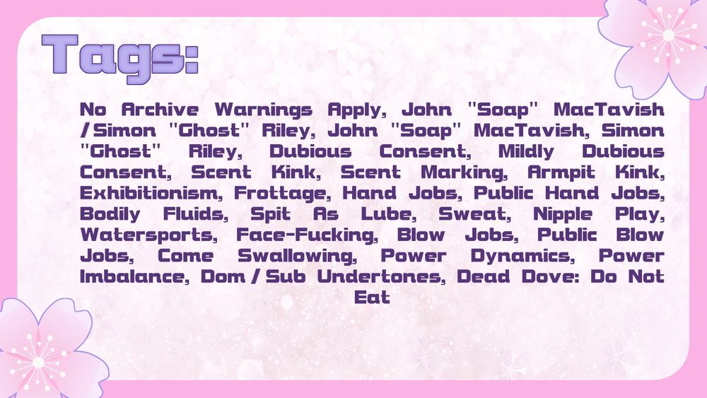 Tags: No Archive Warnings Apply, John "Soap" MacTavish/Simon "Ghost" Riley, John "Soap" MacTavish, Simon "Ghost" Riley, Dubious Consent, Mildly Dubious Consent, Scent Kink, Scent Marking, Armpit Kink, Exhibitionism, Frottage, Hand Jobs, Public Hand Jobs, Bodily Fluids, Spit As Lube, Sweat, Nipple Play, Watersports, Face-Fucking, Blow Jobs, Public Blow Jobs, Come Swallowing, Power Dynamics, Power Imbalance, Dom/sub Undertones, Dead Dove: Do Not Eat