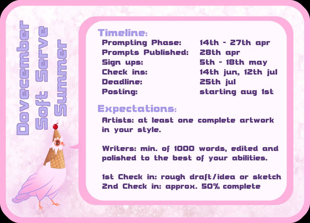 Pink visual for the Dovecember Soft Serve Summer Fest with the summer themed Dove mascot in the bottom left corner.

It's speechbubble reads:
Timeline:
Prompting Phase: 14th - 27th apr
Prompts Published: 28th apr
Sign ups: 5th - 18th may
Check ins: 14th jun, 12th jul
Deadline: 25th jul
Posting: starting aug 1st

Expectations:
Artists: at least one complete artwork in your style.
Writers: min. of 1000 words, edited and polished to the best of your abilities.

1st Check in: rough draft/idea or sketch
2nd Check in: approx. 50% complete