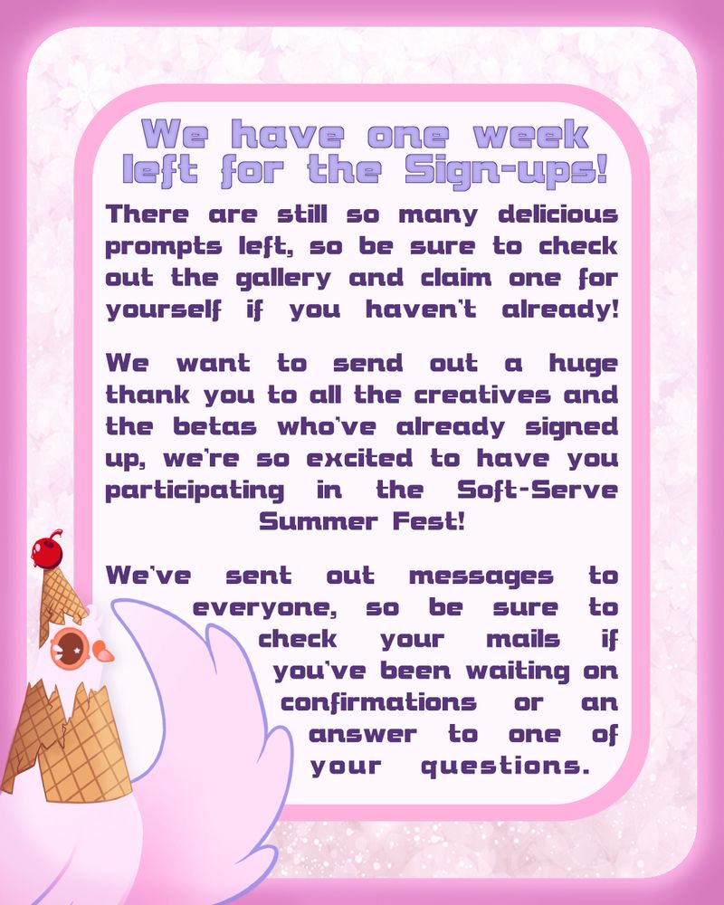 Pink Graphic with the Dovecember Mascot in the bottom left corner. It has a broken icecream cone on it's head with a cherry on top.

The text reads:
We have one week left for the sign-ups!
There are still so many delicious prompts left, so be sure to check out the gallery and claim one for yourself if you haven't already!
We want to send out a huge thank you to all the creatives and the betas who've already signed up, we're so excited to have you participating in the Soft-Serve Summer Fest!
We've sent out messages to everyone, so be sure to check your mails if you've been waiting on confirmations or an answer to your questions.