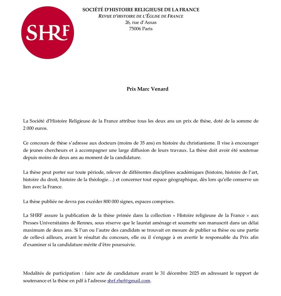 La Société d’Histoire Religieuse de la France attribue tous les deux ans un prix de thèse, doté de la somme de 
2 000 euros. 
Ce concours de thèse s’adresse aux docteurs (moins de 35 ans) en histoire du christianisme. Il vise à encourager 
de jeunes chercheurs et à accompagner une large diffusion de leurs travaux. La thèse doit avoir été soutenue 
depuis moins de deux ans au moment de la candidature.
La thèse peut porter sur toute période, relever de différentes disciplines académiques (histoire, histoire de l’art, 
histoire du droit, histoire de la théologie…) et concerner tout espace géographique, dès lors qu’elle conserve un 
lien avec la France.
La thèse publiée ne devra pas excéder 800 000 signes, espaces comprises.
La SHRF assure la publication de la thèse primée dans la collection « Histoire religieuse de la France » aux 
Presses Universitaires de Rennes, sous réserve que le lauréat aménage et soumette son manuscrit dans un délai 
maximum de deux ans. Si l’un ou l’autre des candidats se trouvait en mesure de publier sa thèse ou une partie 
de celle-ci ailleurs, avant le résultat du concours, elle ou il s’engage à en avertir le responsable du Prix afin 
d’examiner si la candidature mérite d’être poursuivie. 
Modalités de participation : faire acte de candidature avant le 31 décembre 2025 en adressant le rapport de 
soutenance et la thèse en pdf à l’adresse shrf.rhef@gmail.com.
