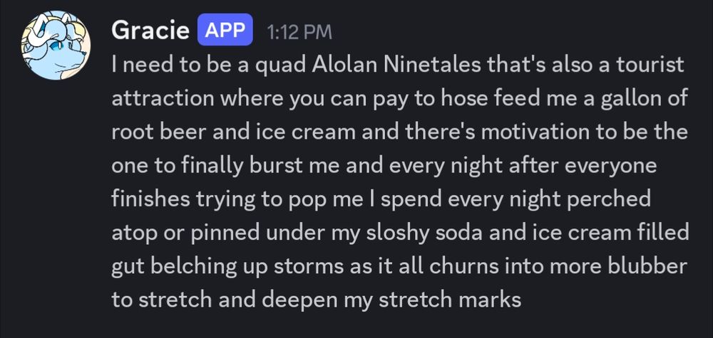 A discord message from Gracie posted at 1:12 PM.

It reads:
"I need to be a quad Alolan Ninetales that's also a tourist attraction where you can pay to hose feed me a gallon of root beer and ice cream and there's motivation to be the one to finally burst me and every night after everyone finishes trying to pop me I spend every night perched atop or pinned under my sloshy soda and ice cream filled gut belching up storms as it all churns into more blubber to stretch and deepen my stretch marks"