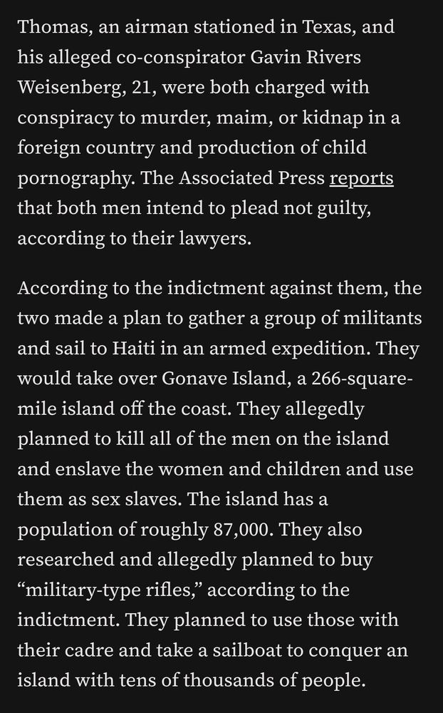 Thomas, an airman stationed in Texas, and his alleged co-conspirator Gavin Rivers Weisenberg, 21, were both charged with conspiracy to murder, maim, or kidnap in a foreign country and production of child pornography. The Associated Press reports that both men intend to plead not guilty, according to their lawyers.

According to the indictment against them, the two made a plan to gather a group of militants and sail to Haiti in an armed expedition. They would take over Gonave Island, a 266-square-mile island off the coast. They allegedly planned to kill all of the men on the island and enslave the women and children and use them as sex slaves. The island has a population of roughly 87,000. They also researched and allegedly planned to buy “military-type rifles,” according to the indictment. They planned to use those with their cadre and take a sailboat to conquer an island with tens of thousands of people. 