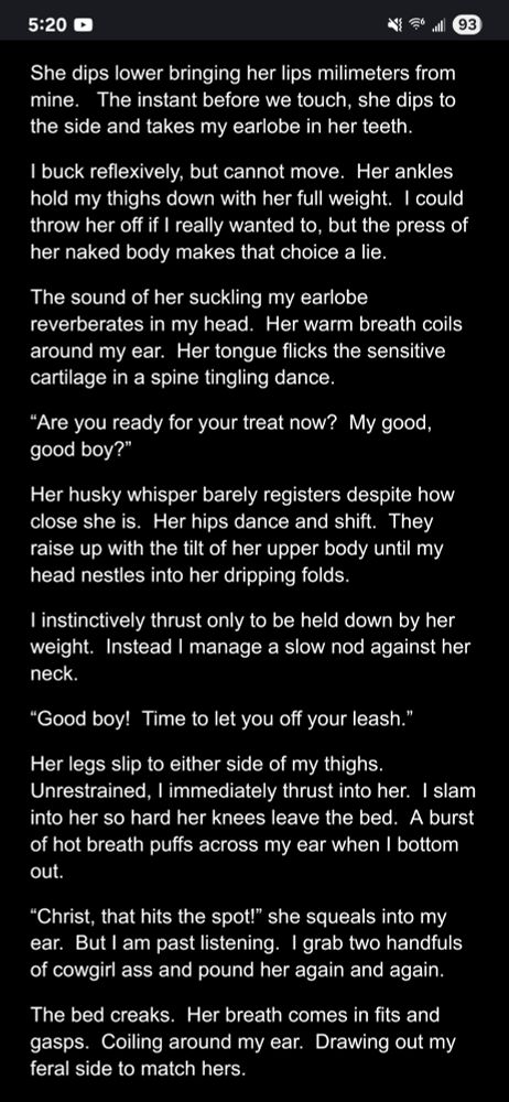 She dips lower bringing her lips milimeters from mine.   The instant before we touch, she dips to the side and takes my earlobe in her teeth.

I buck reflexively, but cannot move.  Her ankles hold my thighs down with her full weight.  I could throw her off if I really wanted to, but the press of her naked body makes that choice a lie.

The sound of her suckling my earlobe reverberates in my head.  Her warm breath coils around my ear.  Her tongue flicks the sensitive cartilage in a spine tingling dance. 

“Are you ready for your treat now?  My good, good boy?”

Her husky whisper barely registers despite how close she is.  Her hips dance and shift.  They raise up with the tilt of her upper body until my head nestles into her dripping folds.
I instinctively thrust only to be held down by her weight.  Instead I manage a slow nod against her neck.

“Good boy!  Time to let you off your leash.”

Her legs slip to either side of my thighs.  Unrestrained, I immediately thrust into her.  I slam into her so hard her knees leave the bed.  A burst of hot breath puffs across my ear when I bottom out.

“Christ, that hits the spot!” she squeals into my ear.  But I am past listening.  I grab two handfuls of cowgirl ass and pound her again and again.

The bed creaks.  Her breath comes in fits and gasps.  Coiling around my ear.  Drawing out my feral side to match hers.  
