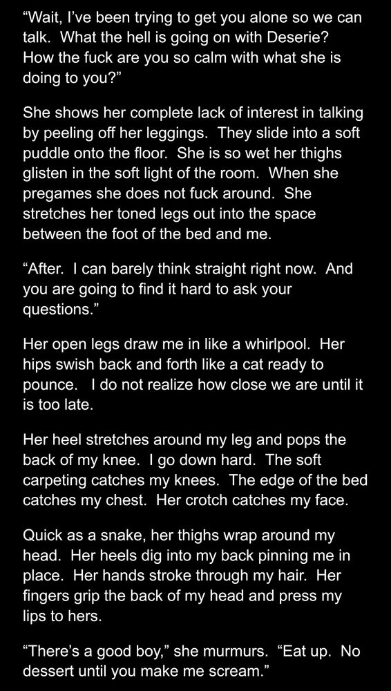 “Wait, I’ve been trying to get you alone so we can talk.  What the hell is going on with Deserie?  How the fuck are you so calm with what she is doing to you?”
She shows her complete lack of interest in talking by peeling off her leggings.  They slide into a soft puddle onto the floor.  She is so wet her thighs glisten in the soft light of the room.  When she pregames she does not fuck around.  She stretches her toned legs out into the space between the foot of the bed and me. 
“After.  I can barely think straight right now.  And you are going to find it hard to ask your questions.”
Her open legs draw me in like a whirlpool.  Her hips swish back and forth like a cat ready to pounce.   I do not realize how close we are until it is too late.
Her heel stretches around my leg and pops the back of my knee.  I go down hard.  The soft carpeting catches my knees.  The edge of the bed catches my chest.  Her crotch catches my face.
Quick as a snake, her thighs wrap around my head.  Her heels dig into my back pinning me in place.  Her hands stroke through my hair.  Her fingers grip the back of my head and press my lips to hers.
“There’s a good boy,” she murmurs.  “Eat up.  No dessert until you make me scream.”

