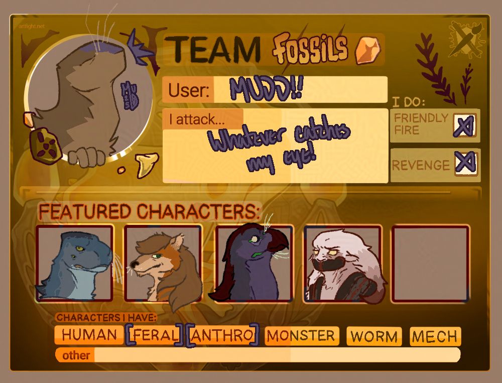 Image shows a filled out template for one of the 2025 Art Fight teams - Team Fossil.

A bug-like creature, brown with a purple nose bridge and pale whiskers, is shown as the user's icon with its head high, eyes closed, and a gesture of excitement or emphasis. The user is deigned as "MUDD!!", and it says the user attacks "whatever catches my eye!". The user does "friendly fire" and "refenge".

The "Featured Characters" section hosts four characters. The first is a blue alien that resembles a fluffy seal with long whiskers. The second is a brown-and-tan canine creature with long hair and tired eyes. The third is some alien-like bird creature with purple base feathers, a fresh-blood-red beak and accent feathers, green flesh (for lips and corners of eyes), and bright pale eyes with no discernible pupils. The fourth is a pale red creature with a long, darkening mane, small though expressive ears, and eyes the color of marrow with no discernible pupils. The lower half of her face is bound in some sort of red-and-black muzzle, and she has cloth covering her shoulders of the same colors.

The card also details that the user has characters that are "feral" and "anthro", denoted with purple brackets around each option.

TAGS:
#ocs #sonic_ocs #black_arms_aliens #thylacine #original_species