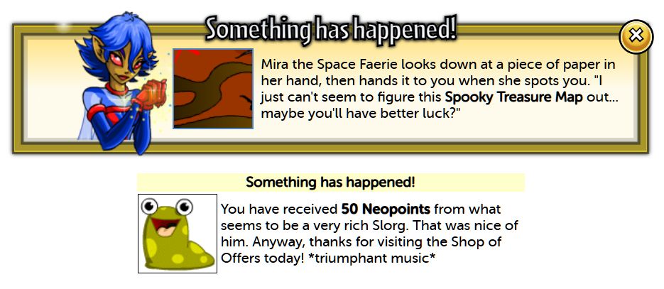 Two Neopets random events stacked on top of each other because they arrived at the same time. The top one reads: Something has happened! Mira the Space Faerie looks down at a piece of paper in her hand, then hands it to you when she spots you. "I just can't seem to figure this Spooky Treasure Map out... maybe you'll have better luck?" And the bottom reads: Something has happened! You have received 50 Neopoints from what seems to be a very rich Slorg. That was nice of him. Anyway, thanks for visiting the Shop of Offers today! *triumphant music*
