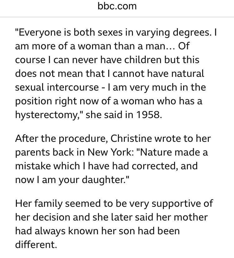 bbc.com
"Everyone is both sexes in varying degrees. I am more of a woman than a man... Of course l can never have children but this does not mean that I cannot have natural sexual intercourse - I am very much in the position right now of a woman who has a hysterectomy," she said in 1958.
After the procedure, Christine wrote to her parents back in New York: "Nature made a mistake which I have had corrected, and now I am your daughter."
Her family seemed to be very supportive of her decision and she later said her mother had always known her son had been different.