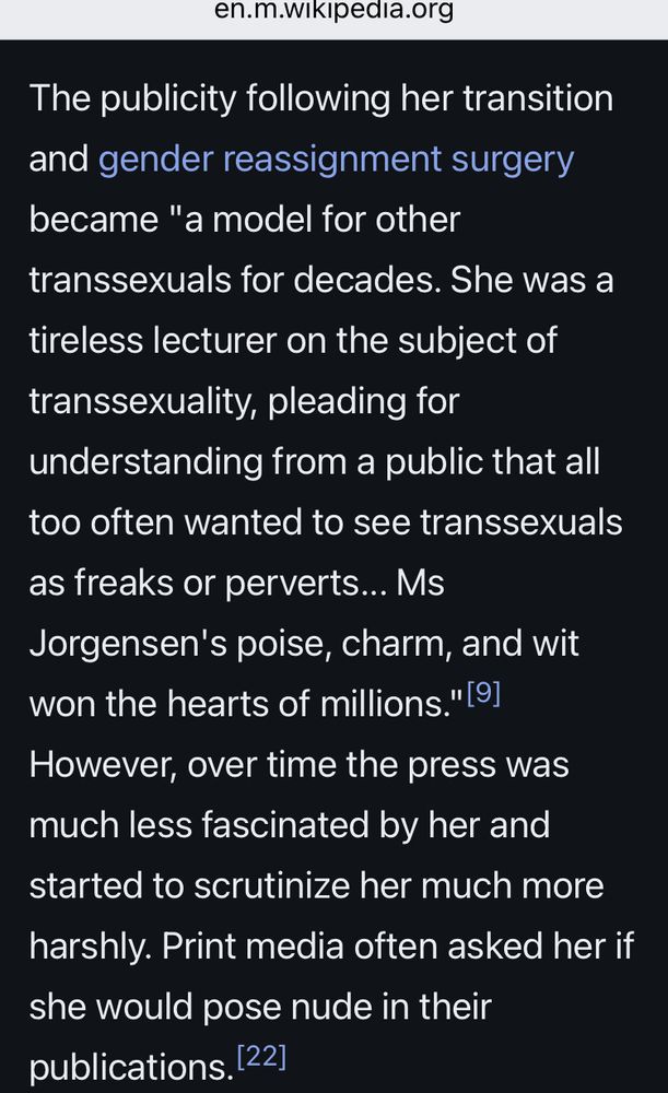 
en.m.wikipedia.org

The publicity following her transition and gender reassignment surgery became "a model for other
transsexuals for decades. She was a tireless lecturer on the subject of transsexuality, pleading for
understanding from a public that all too often wanted to see transsexuals as freaks or perverts... Ms
Jorgensen's poise, charm, and wit won the hearts of millions." 

However, over time the press was much less fascinated by her and started to scrutinize her much more
harshly. Print media often asked her if she would pose nude in their publications.