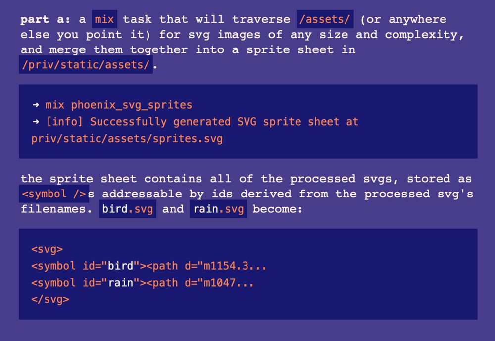 part a: a mix task that will traverse /assets/ (or anywhere else you point it) for svg images of any size and complexity, and merge them together into a sprite sheet in /priv/static/assets/.

➜ mix phoenix_svg_sprites
➜ [info] Successfully generated SVG sprite sheet at priv/static/assets/sprites.svg
the sprite sheet contains all of the processed svgs, stored as <symbol />s addressable by ids derived from the processed svg's filenames. bird.svg and rain.svg become:

<svg>
<symbol id="bird"><path d="m1154.3...
<symbol id="rain"><path d="m1047...
</svg>