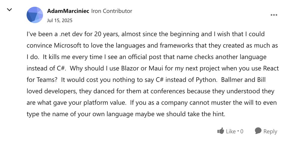 I've been a .net dev for 20 years, almost since the beginning and I wish that I could convince Microsoft to love the languages and frameworks that they created as much as I do.  It kills me every time I see an official post that name checks another language instead of C#.  Why should I use Blazor or Maui for my next project when you use React for Teams?  It would cost you nothing to say C# instead of Python.  Ballmer and Bill loved developers, they danced for them at conferences because they understood they are what gave your platform value.  If you as a company cannot muster the will to even type the name of your own language maybe we should take the hint.