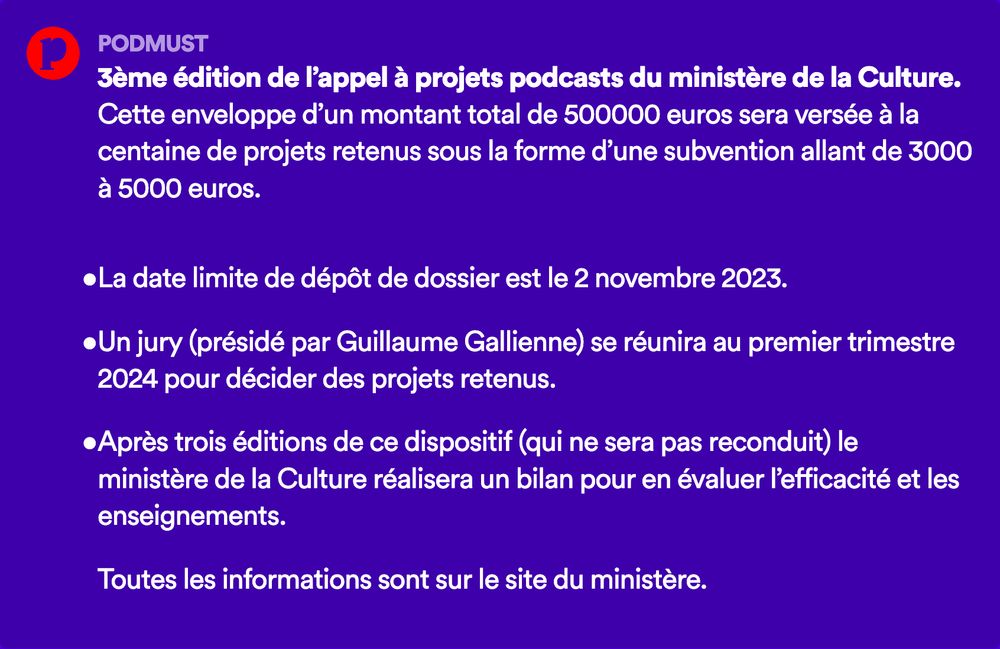 3ème édition de l’appel à projets podcasts du ministère de la Culture. Cette enveloppe d’un montant total de 500000 euros sera versée à la centaine de projets retenus sous la forme d’une subvention allant de 3000 à 5000 euros.

La date limite de dépôt de dossier est le 2 novembre 2023.

Un jury (présidé par Guillaume Gallienne) se réunira au premier trimestre 2024 pour décider des projets retenus.

Après trois éditions de ce dispositif (qui ne sera pas reconduit) le ministère de la Culture réalisera un bilan pour en évaluer l’efficacité et les enseignements.

Toutes les informations sont sur le site du ministère.