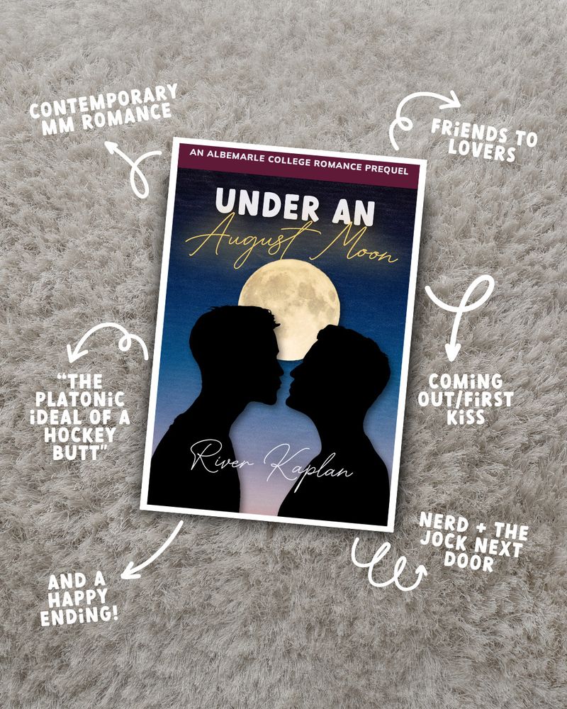 The cover of a book, "Under An August Moon", laying on top of carpet. The cover shows two boys in silhouette about to kiss beneath a full moon. Arrows point from the book to various tropes in a fun font: "Contemporary MM Romance", "Friends to Lovers", "Coming Out/First Kiss", "Nerd + The Jock Next Door", "The Platonic ideal of a hockey butt", "And A Happy Ending!"