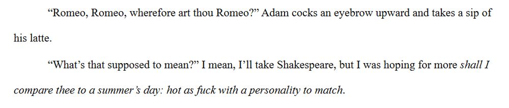 “Romeo, Romeo, wherefore art thou Romeo?” Adam cocks an eyebrow upward and takes a sip of his latte.
“What’s that supposed to mean?” I mean, I’ll take Shakespeare, but I was hoping for more shall I compare thee to a summer’s day: hot as fuck with a personality to match.