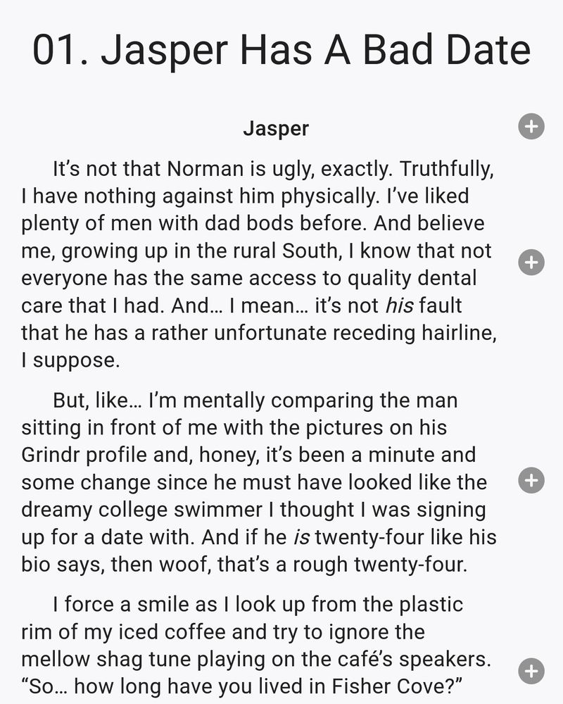 It’s not that Norman is ugly, exactly. Truthfully, I have nothing against him physically. I’ve liked plenty of men with dad bods before. And believe me, growing up in the rural South, I know that not everyone has the same access to quality dental care that I had. And… I mean… it’s not his fault that he has a rather unfortunate receding hairline, I suppose.
But, like… I’m mentally comparing the man sitting in front of me with the pictures on his Grindr profile and, honey, it’s been a minute and some change since he must have looked like the dreamy college swimmer I thought I was signing up for a date with. And if he is twenty-four like his bio says, then woof, that’s a rough twenty-four.
I force a smile as I look up from the plastic rim of my iced coffee and try to ignore the mellow shag tune playing on the café’s speakers. “So… how long have you lived in Fisher Cove?”