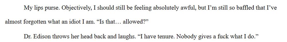 My lips purse. Objectively, I should still be feeling absolutely awful, but I'm still so baffled that I've almost forgotten what an idiot I am. "Is that... allowed?"
Dr. Edison throws her head back and laughs. "I have tenure. Nobody gives a fuck what I do."