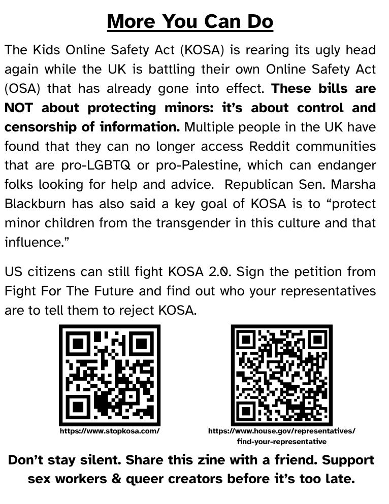 More You Can Do

The Kids Online Safety Act (KOSA) is rearing its ugly head again while the UK is battling their own Online Safety Act (OSA) that has already gone into effect. These bills are NOT about protecting minors: it’s about control and censorship of information. Multiple people in the UK have found that they can no longer access Reddit communities that are pro-LGBTQ or pro-Palestine, which can endanger folks looking for help and advice.  Republican Sen. Marsha Blackburn has also said a key goal of KOSA is to “protect minor children from the transgender in this culture and that influence.” 

US citizens can still fight KOSA 2.0. Sign the petition from Fight For The Future and find out who your representatives are to tell them to reject KOSA.

Don’t stay silent. Share this zine with a friend. Support sex workers & queer creators before it’s too late.

(Two QR Codes near the bottom link to the Stop KOSA petition and the US Federal Find Your Representatives website.)