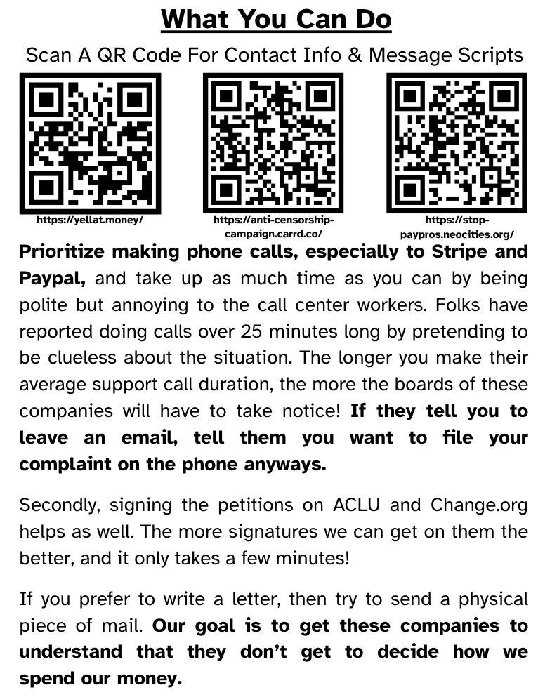 What You Can Do
Scan A QR Code For Contact Info & Message Scripts

Prioritize making phone calls, especially to Stripe and Paypal, and take up as much time as you can by being polite but annoying to the call center workers. Folks have reported doing calls over 25 minutes long by pretending to be clueless about the situation. The longer you make their average support call duration, the more the boards of these companies will have to take notice! If they tell you to leave an email, tell them you want to file your complaint on the phone anyways.

Secondly, signing the petitions on ACLU and Change.org helps as well. The more signatures we can get on them the better, and it only takes a few minutes!

If you prefer to write a letter, then try to send a physical piece of mail. Our goal is to get these companies to understand that they don’t get to decide how we spend our money.

(Three QR Codes with their URLs follow the subheader.)