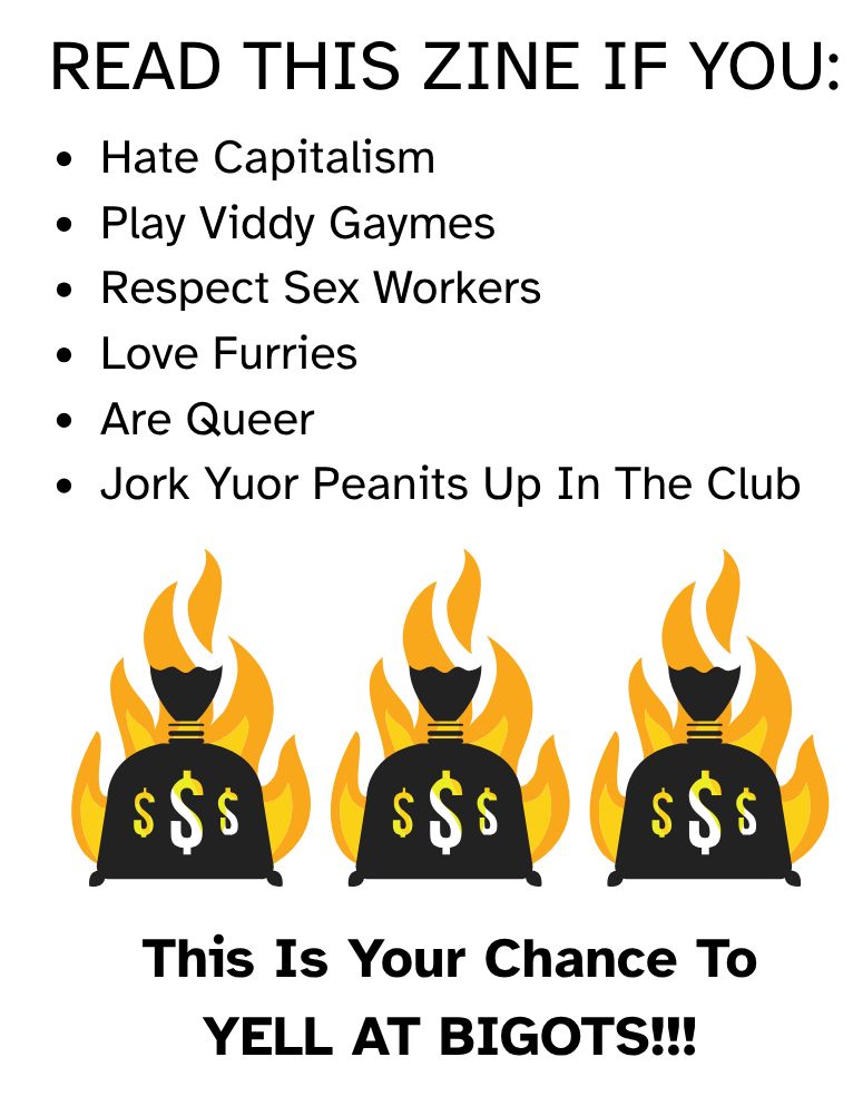 READ THIS ZINE IF YOU:
- Hate Capitalism
- Play Viddy Gaymes
- Respect Sex Workers
- Love Furries
- Are Queer
- Jork Yuor Peanits Up In The Club

This Is Your Chance To YELL AT BIGOTS!!!

(An image of three bags with the Dollar Symbol that have flames behind them follow the bullet points.)
