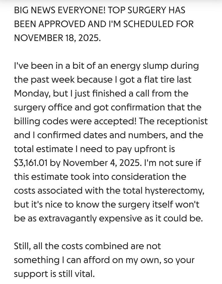 BIG NEWS EVERYONE! TOP SURGERY HAS BEEN APPROVED AND I'M SCHEDULED FOR NOVEMBER 18, 2025.

I've been in a bit of an energy slump during the past week because I got a flat tire last Monday, but I just finished a call from the surgery office and got confirmation that the billing codes were accepted! The receptionist and I confirmed dates and numbers, and the total estimate I need to pay upfront is $3,161.01 by November 4, 2025. I'm not sure if this estimate took into consideration the costs associated with the total hysterectomy, but it's nice to know the surgery itself won't be as extravagantly expensive as it could be.

Still, all the costs combined are not something I can afford on my own, so your support is still vital.
