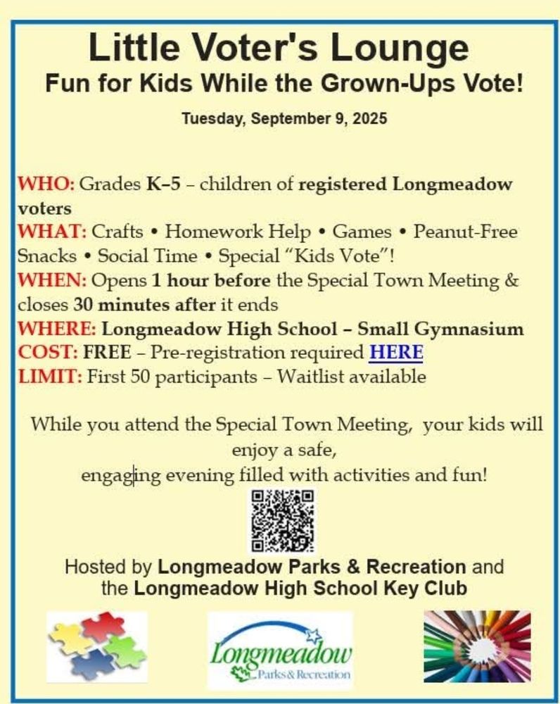 Little Voter's Lounge
Fun for Kids While the Grown-Ups Vote!
Tuesday, September 9, 2025
VHO: Grades K-5 - children of registered Longmeadow
voters
WHAT: Crafts . Homework Help . Games . Peanut-Free
Snacks . Social Time . Special "Kids Vote"!
WHEN: Opens 1 hour before the Special Town Meeting
closes 30 minutes after it ends
WHERE: Longmeadow High School- Small Gymnasium
COST: FREE - Pre-registration required HERE
LIMIT: First 50 participants - Waitlist available
While you attend the Special Town Meeting, your kids will
enjoy a safe,
engaging evening filled with activities and fun!
Hosted by Longmeadow Parks & Recreation and
High School Key Club
the