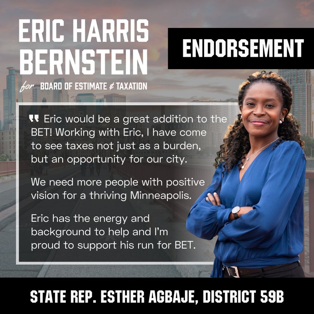 The image shows state representative Esther Agbaje next to an endorsement quote for Eric Harris Bernstein.

It reads, "Eric would be a great addition to the BET! Working with Eric, I have come to see taxes not just as a burden, but an opportunity for our city. We need more people with positive vision for a thriving Minneapolis. Eric has the energy and background to help and I'm proud to support his run for BET."