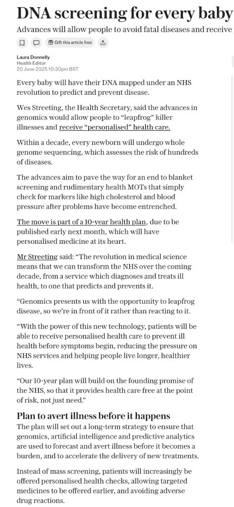 DNA screening for every baby Advances will allow people to avoid fatal diseases and receive Q口 & Gift this article free Laura Donnelly Health Editor 20 June 2025 10:30pm BST Every baby will have their DNA mapped under an NHS revolution to predict and prevent disease. Wes Streeting, the Health Secretary, said the advances in genomics would allow people to 