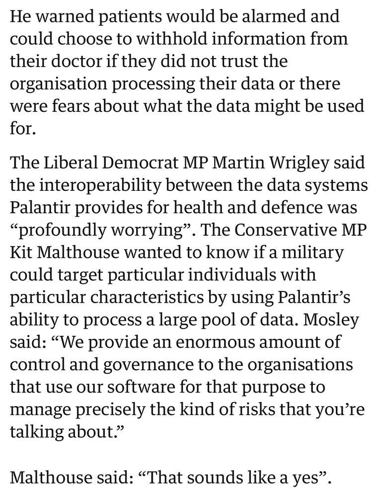 He warned patients would be alarmed and could choose to withhold information from their doctor if they did not trust the organisation processing their data or there were fears about what the data might be used
for. The Liberal Democrat MP Martin Wrigley said the interoperability between the data systems
Palantir provides for health and defence was "profoundly worrying". The Conservative MP Kit Malthouse wanted to know if a military could target particular individuals with particular characteristics by using Palantir's ability to process a large pool of data. Mosley said: "We provide an enormous amount of control and governance to the organisations that use our software for that purpose to manage precisely the kind of risks that you're
talking about."
Malthouse said: "That sounds like a yes".